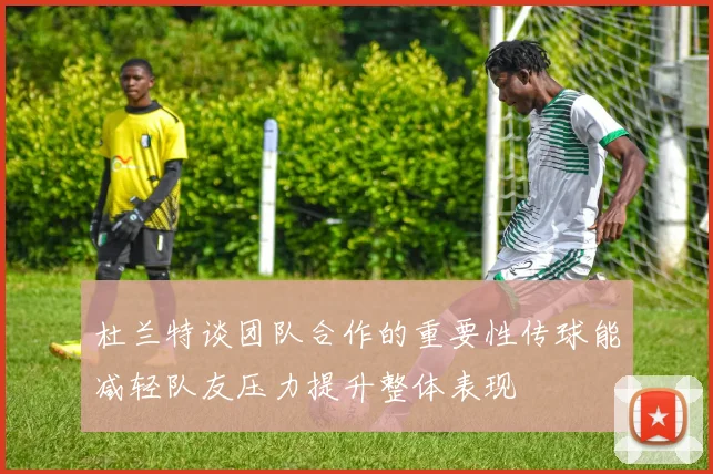 杜兰特谈团队合作的重要性传球能减轻队友压力提升整体表现