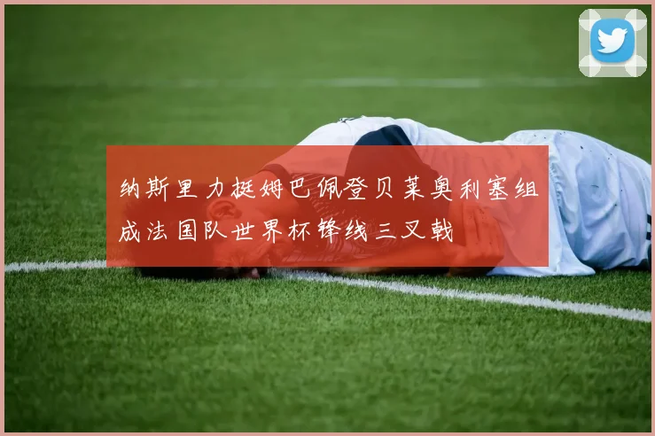纳斯里力挺姆巴佩登贝莱奥利塞组成法国队世界杯锋线三叉戟