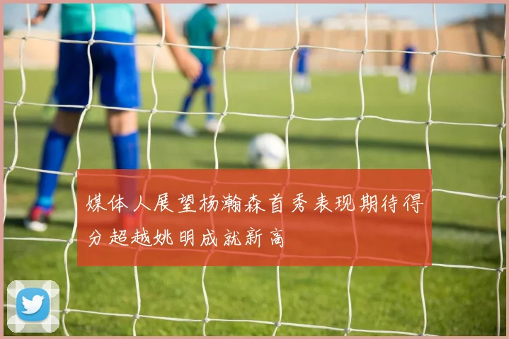 媒体人展望杨瀚森首秀表现期待得分超越姚明成就新高