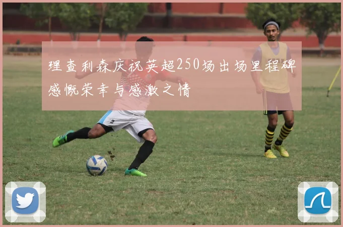 理查利森庆祝英超250场出场里程碑感慨荣幸与感激之情