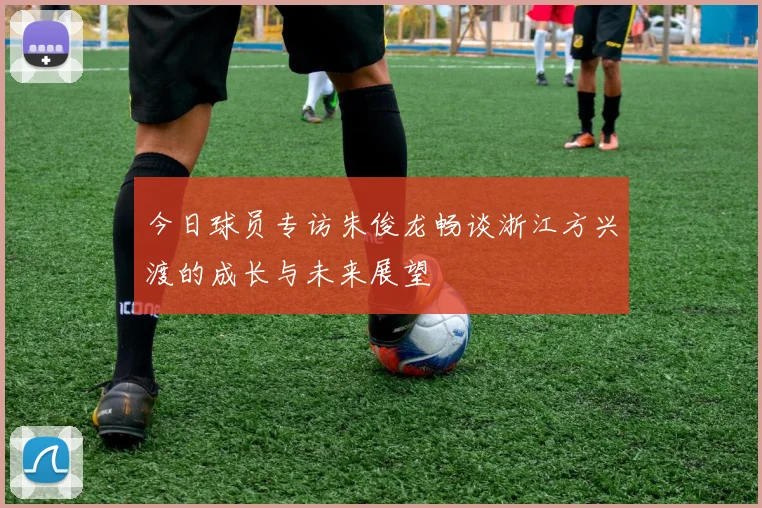今日球员专访朱俊龙畅谈浙江方兴渡的成长与未来展望