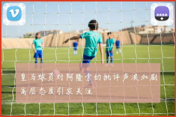 皇马球员对阿隆索的批评声浪加剧高层态度引发关注