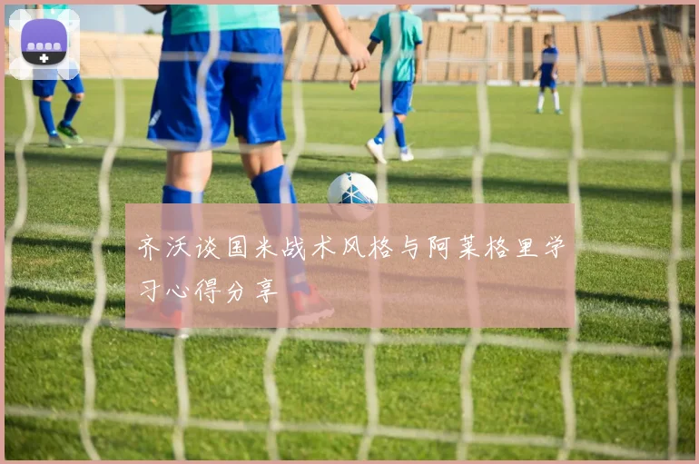 齐沃谈国米战术风格与阿莱格里学习心得分享