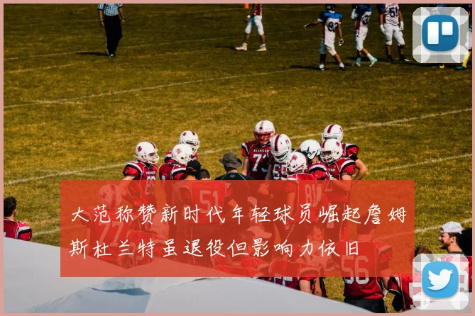 大范称赞新时代年轻球员崛起詹姆斯杜兰特虽退役但影响力依旧