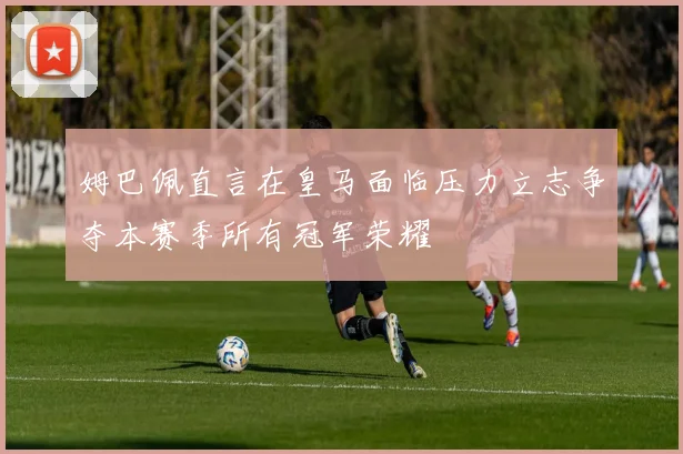 姆巴佩直言在皇马面临压力立志争夺本赛季所有冠军荣耀