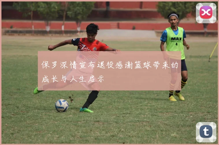 保罗深情宣布退役感谢篮球带来的成长与人生启示
