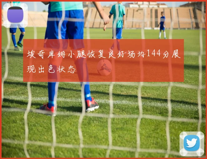 埃奇库姆小腿恢复良好场均144分展现出色状态