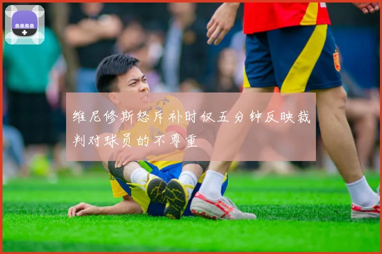 维尼修斯怒斥补时仅五分钟反映裁判对球员的不尊重