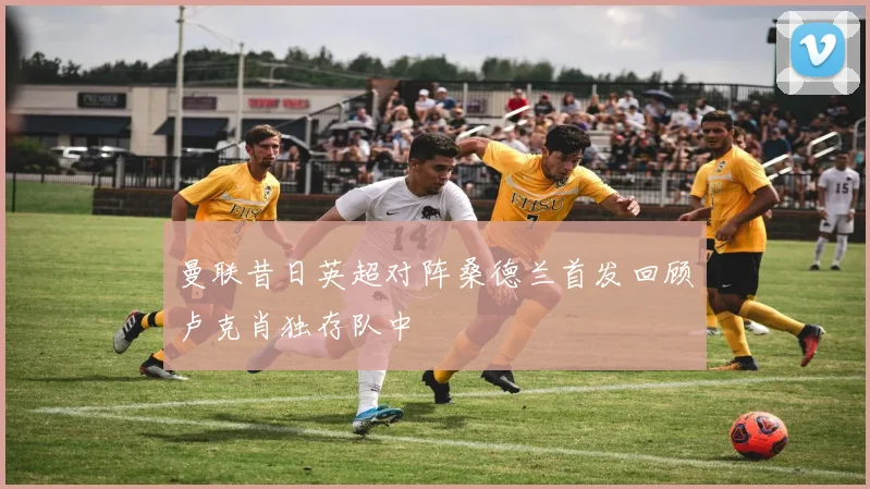 曼联昔日英超对阵桑德兰首发回顾卢克肖独存队中