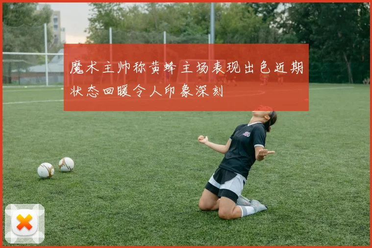 魔术主帅称黄蜂主场表现出色近期状态回暖令人印象深刻