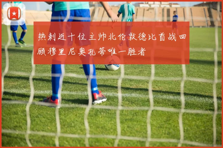 热刺近十位主帅北伦敦德比首战回顾穆里尼奥孔蒂唯一胜者